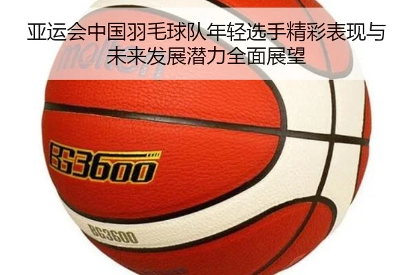 亚运会中国羽毛球队年轻选手精彩表现与未来发展潜力全面展望